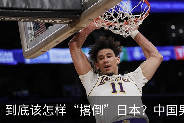 到底该怎样“撂倒”日本？中国男篮惨败日本，前国手李根：我要在场上，高低也得撂倒一个