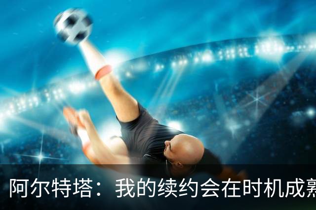 阿尔特塔：我的续约会在时机成熟时落实 要帮约克雷斯发挥出水平